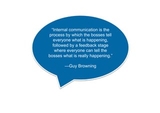“Internal communication is the 
process by which the bosses tell 
everyone what is happening, 
followed by a feedback stage 
where everyone can tell the 
bosses what is really happening.” 
—Guy Browning 
 