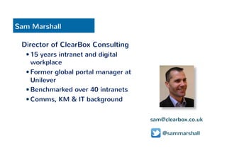 Sam Marshall 
Director of ClearBox Consulting 
— 15 years intranet and digital 
workplace 
— Former global portal manager at 
Unilever 
— Benchmarked over 40 intranets 
— Comms, KM & IT background 
sam@clearbox.co.uk 
@sammarshall 
 