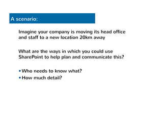 A scenario: 
Imagine your company is moving its head office 
and staff to a new location 20km away 
What are the ways in which you could use 
SharePoint to help plan and communicate this? 
— Who needs to know what? 
— How much detail? 
 