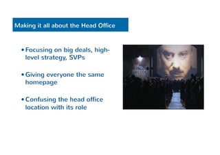 Making it all about the Head Office 
— Focusing on big deals, high-level 
strategy, SVPs 
— Giving everyone the same 
homepage 
— Confusing the head office 
location with its role 
 
