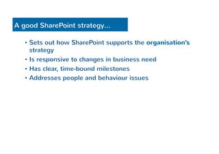 A good SharePoint strategy… 
• Sets out how SharePoint supports the organisation’s 
strategy 
• Is responsive to changes in business need 
• Has clear, time-bound milestones 
• Addresses people and behaviour issues 
 