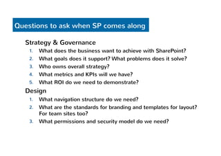 Questions to ask when SP comes along 
Strategy & Governance 
1. What does the business want to achieve with SharePoint? 
2. What goals does it support? What problems does it solve? 
3. Who owns overall strategy? 
4. What metrics and KPIs will we have? 
5. What ROI do we need to demonstrate? 
Design 
1. What navigation structure do we need? 
2. What are the standards for branding and templates for layout? 
For team sites too? 
3. What permissions and security model do we need? 
 
