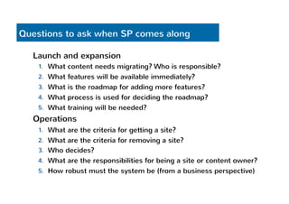 Questions to ask when SP comes along 
Launch and expansion 
1. What content needs migrating? Who is responsible? 
2. What features will be available immediately? 
3. What is the roadmap for adding more features? 
4. What process is used for deciding the roadmap? 
5. What training will be needed? 
Operations 
1. What are the criteria for getting a site? 
2. What are the criteria for removing a site? 
3. Who decides? 
4. What are the responsibilities for being a site or content owner? 
5. How robust must the system be (from a business perspective) 
 