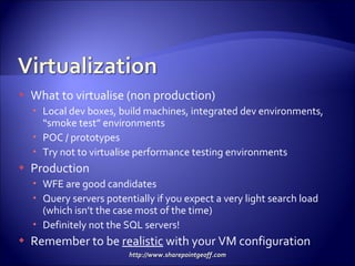 What to virtualise (non production) Local dev boxes, build machines, integrated dev environments, “smoke test” environments POC / prototypes Try not to virtualise performance testing environments Production WFE are good candidates Query servers potentially if you expect a very light search load (which isn’t the case most of the time) Definitely not the SQL servers! Remember to be  realistic  with your VM configuration  