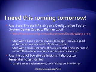 Use a tool like the HP sizing and Configuration Tool or System Center Capacity Planner 2006* http://h71019.www7.hp.com/activeanswers/Secure/548230-0-0-0-121.html   Start with a basic 5 server physical topology – provides good performance and availability. Scales out easily Start with a small user population (pilot). Ramp new users on in a controlled manner – monitor and scale out as needed Use the out of box site definitions / fabulous 40 templates to get started Let the organisation mature, then initiate an IM redesign 