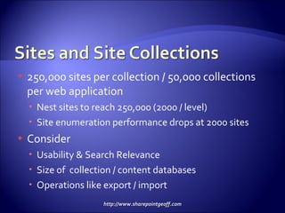 250,000 sites per collection / 50,000 collections per web application Nest sites to reach 250,000 (2000 / level) Site enumeration performance drops at 2000 sites Consider Usability & Search Relevance Size of  collection / content databases Operations like export / import 