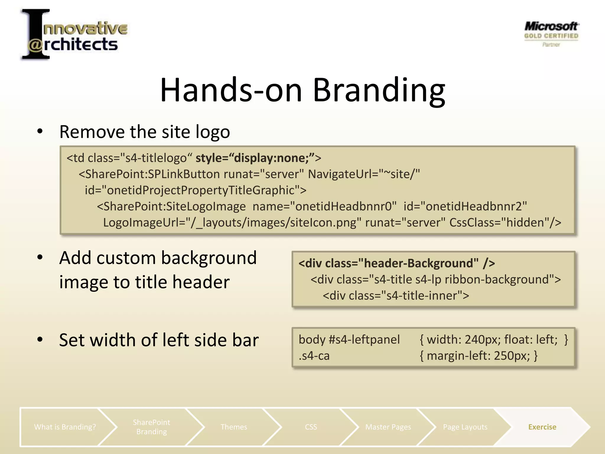 Remove the site logoSet width of left side barHands-on Branding<td class="s4-titlelogo“ style=“display:none;”>    <SharePoint:SPLinkButtonrunat="server" NavigateUrl="~site/"      id="onetidProjectPropertyTitleGraphic">          <SharePoint:SiteLogoImagename="onetidHeadbnnr0"  id="onetidHeadbnnr2" LogoImageUrl="/_layouts/images/siteIcon.png" runat="server" CssClass="hidden"/>Add custom background image to title header<div class="header-Background" />    <div class="s4-title s4-lp ribbon-background">       <div class="s4-title-inner">body #s4-leftpanel 	{ width: 240px; float: left;  }.s4-ca 		{ margin-left: 250px; }