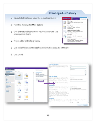 Creating a List/Library
1. Navigate to the site you would like to create content in

2. From Site Actions, click More Options

3. Click on the type of content you would like to create, i.e a
new document library

4. Type in a title for the list or library

5. Click More Options to fill in additional information about the list/library

6. Click Create

10

 