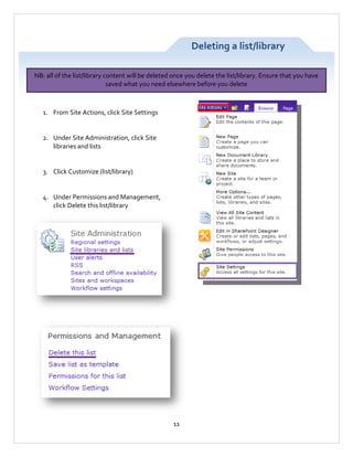 Deleting a list/library
NB: all of the list/library content will be deleted once you delete the list/library. Ensure that you have
saved what you need elsewhere before you delete

1. From Site Actions, click Site Settings

2. Under Site Administration, click Site
libraries and lists

3. Click Customize (list/library)

4. Under Permissions and Management,
click Delete this list/library

11

 