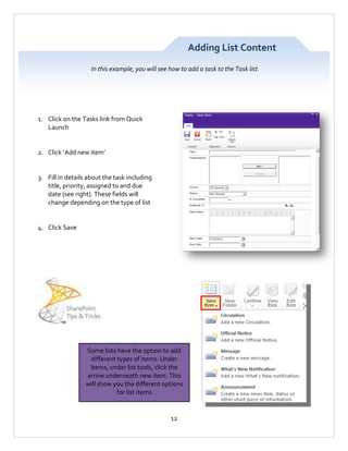Adding List Content
In this example, you will see how to add a task to the Task list.

1. Click on the Tasks link from Quick
Launch

2. Click ‘Add new item’

3. Fill in details about the task including
title, priority, assigned to and due
date (see right). These fields will
change depending on the type of list

4. Click Save

Some lists have the option to add
different types of items. Under
Items, under list tools, click the
arrow underneath new item. This
will show you the different options
for list items

12

 