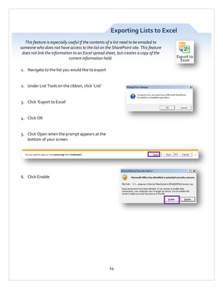 Exporting Lists to Excel
This feature is especially useful if the contents of a list need to be emailed to
someone who does not have access to the list on the SharePoint site. This feature
does not link the information to an Excel spread sheet, but creates a copy of the
current information held.
1. Navigate to the list you would like to export

2. Under List Tools on the ribbon, click ‘List’

3. Click ‘Export to Excel’

4. Click OK

5. Click Open when the prompt appears at the
bottom of your screen

6. Click Enable

14

 