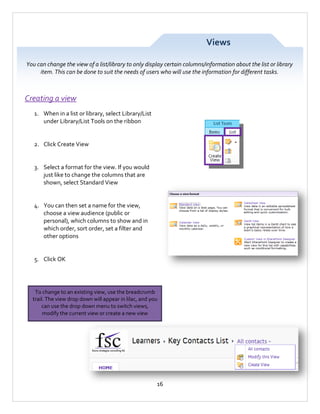 Views
You can change the view of a list/library to only display certain columns/information about the list or library
item. This can be done to suit the needs of users who will use the information for different tasks.

Creating a view
1. When in a list or library, select Library/List
under Library/List Tools on the ribbon

2. Click Create View

3. Select a format for the view. If you would
just like to change the columns that are
shown, select Standard View

4. You can then set a name for the view,
choose a view audience (public or
personal), which columns to show and in
which order, sort order, set a filter and
other options

5. Click OK

To change to an existing view, use the breadcrumb
trail. The view drop down will appear in lilac, and you
can use the drop down menu to switch views,
modify the current view or create a new view

16

 