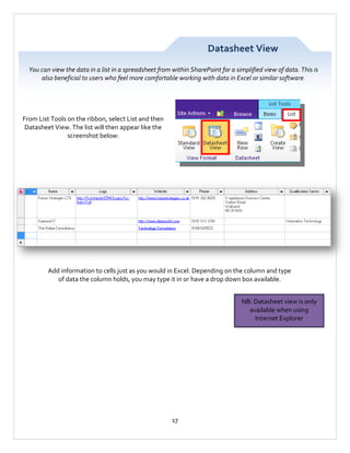 Datasheet View
You can view the data in a list in a spreadsheet from within SharePoint for a simplified view of data. This is
also beneficial to users who feel more comfortable working with data in Excel or similar software.

From List Tools on the ribbon, select List and then
Datasheet View. The list will then appear like the
screenshot below:

Add information to cells just as you would in Excel. Depending on the column and type
of data the column holds, you may type it in or have a drop down box available.
NB: Datasheet view is only
available when using
Internet Explorer

17

 