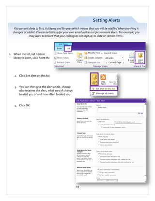 Setting Alerts
You can set alerts to lists, list items and libraries which means that you will be notified when anything is
changed or added. You can set this up for your own email address or for someone else’s. For example, you
may want to ensure that your colleagues are kept up-to-date on certain items.

1. When the list, list item or
library is open, click Alert Me

2. Click Set alert on this list

3. You can then give the alert a title, choose
who receives the alert, what sort of change
to alert you of and how often to alert you

4. Click OK

19

 