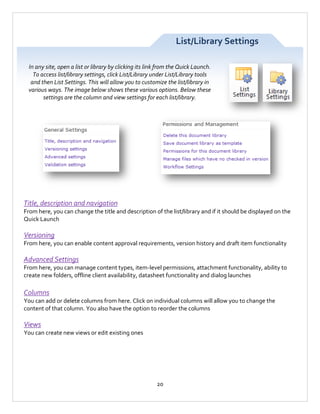 List/Library Settings
In any site, open a list or library by clicking its link from the Quick Launch.
To access list/library settings, click List/Library under List/Library tools
and then List Settings. This will allow you to customize the list/library in
various ways. The image below shows these various options. Below these
settings are the column and view settings for each list/library.

Title, description and navigation
From here, you can change the title and description of the list/library and if it should be displayed on the
Quick Launch

Versioning
From here, you can enable content approval requirements, version history and draft item functionality

Advanced Settings
From here, you can manage content types, item-level permissions, attachment functionality, ability to
create new folders, offline client availability, datasheet functionality and dialog launches

Columns
You can add or delete columns from here. Click on individual columns will allow you to change the
content of that column. You also have the option to reorder the columns

Views
You can create new views or edit existing ones

20

 