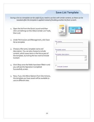 Save List Template
Saving a list as a template can be useful if you need to use lists with similar content, as these can be
tweaked after the template is applied instead of building another list from scratch.

1. Open the list from the Quick Launch and then
click List Settings on the ribbon (Under List Tools,
then List)

2. Under Permissions and Management, click Save
list as template

3. Choose a file name, template name and
description. You can also choose to include
content, which saves items in the list as part of
the template, by ticking the box next to Include
Content

4. Click Okay once the fields have been filled in and
you will see the Operation Completed
Successfully screen.

5. Now, if you click More Options from Site Actions,
the template you have saved will be available to
use on different sites

21

 