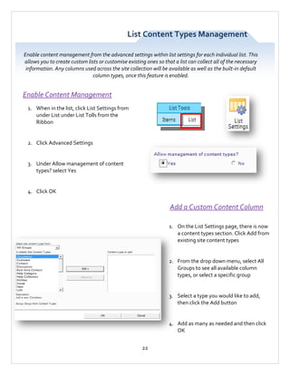 List Content Types Management
Enable content management from the advanced settings within list settings for each individual list. This
allows you to create custom lists or customise existing ones so that a list can collect all of the necessary
information. Any columns used across the site collection will be available as well as the built-in default
column types, once this feature is enabled.

Enable Content Management
1. When in the list, click List Settings from
under List under List Tolls from the
Ribbon

2. Click Advanced Settings

3. Under Allow management of content
types? select Yes

4. Click OK

Add a Custom Content Column
1. On the List Settings page, there is now
a content types section. Click Add from
existing site content types

2. From the drop down menu, select All
Groups to see all available column
types, or select a specific group

3. Select a type you would like to add,
then click the Add button

4. Add as many as needed and then click
OK
22

 