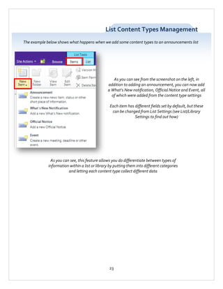 List Content Types Management
The example below shows what happens when we add some content types to an announcements list

As you can see from the screenshot on the left, in
addition to adding an announcement, you can now add
a What’s New notification, Official Notice and Event, all
of which were added from the content type settings
Each item has different fields set by default, but these
can be changed from List Settings (see List/Library
Settings to find out how)

As you can see, this feature allows you do differentiate between types of
information within a list or library by putting them into different categories
and letting each content type collect different data

23

 