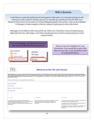 Wiki Libraries
A wiki library is a place for gathering and storing generic information. It is very quick and easy to edit
meaning it can be a dynamic directory resource. An example of a wiki library is the FSC Wiki in our
Resource Centre which can be used as an internal Wikipedia page for the business. Links can be embedded
in the pages to make navigation intuitive, making it a great place to share information.

Wiki pages can be edited as other areas of the site. Editors can choose from various template layouts,
default font formats, add images, insert links and add web parts (or link to existing web parts or lists)
using the ribbon.

From the homepage, click Resource Centre and
then click FSC Wiki from the Quick Launch

24

Please contact the HelpDesk for more
information, if you would like to add a Wiki
library to your site, or you would like to edit
an existing Wiki library.

 
