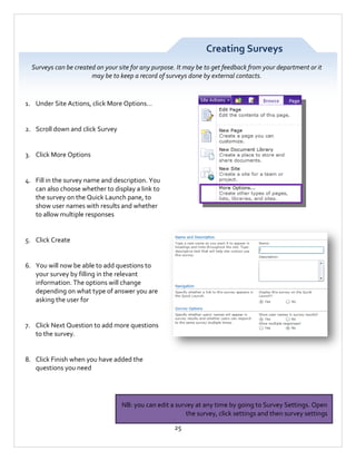 Creating Surveys
Surveys can be created on your site for any purpose. It may be to get feedback from your department or it
may be to keep a record of surveys done by external contacts.

1. Under Site Actions, click More Options…

2. Scroll down and click Survey

3. Click More Options

4. Fill in the survey name and description. You
can also choose whether to display a link to
the survey on the Quick Launch pane, to
show user names with results and whether
to allow multiple responses

5. Click Create

6. You will now be able to add questions to
your survey by filling in the relevant
information. The options will change
depending on what type of answer you are
asking the user for

7. Click Next Question to add more questions
to the survey.

8. Click Finish when you have added the
questions you need

NB: you can edit a survey at any time by going to Survey Settings. Open
the survey, click settings and then survey settings
25

 