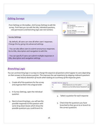 Editing Surveys
From Settings on the toolbar, click Survey Settings to edit the
survey. From here you can edit the title, individual questions,
view permissions and branching logic (see next section).

Survey Settings
- By default, all users can view all other users’ responses.
Change this by going into advanced settings
- You can also allow users to submit anonymous responses.
Go to title, description and navigation to edit this
- You can specify if users can submit multiple responses in
title, description and navigation settings

Branching Logic
You can use branching logic in surveys to change the sequence of questions which appear to users depending
on their answer to the previous question. This improves the user experience by skipping irrelevant questions
and reduces distortion of results when looking at a summary of the responses given.
1. Create all of the questions for the survey
and organize them into a logical order

2. In Survey Settings, open the individual
question

4. Select a question for each response

3. Next to branching logic, you will see the
possible responses to the question with
some drop down boxes which show the
possible questions you could branch to

5. Check that the questions you have
branched to then go on to or branch to
the correct questions

26

 