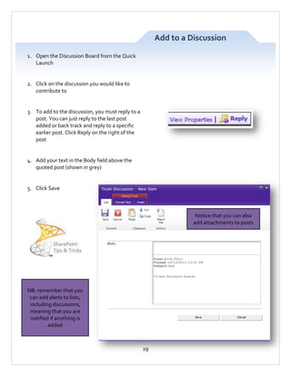 Add to a Discussion
1. Open the Discussion Board from the Quick
Launch

2. Click on the discussion you would like to
contribute to

3. To add to the discussion, you must reply to a
post. You can just reply to the last post
added or back track and reply to a specific
earlier post. Click Reply on the right of the
post

4. Add your text in the Body field above the
quoted post (shown in grey)

5. Click Save

Notice that you can also
add attachments to posts

NB: remember that you
can add alerts to lists,
including discussions,
meaning that you are
notified if anything is
added

29

 