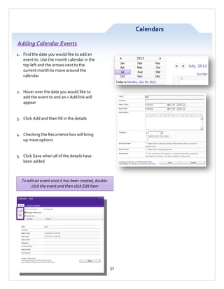 Calendars
Adding Calendar Events
1. Find the date you would like to add an
event to. Use the month calendar in the
top left and the arrows next to the
current month to move around the
calendar

2. Hover over the date you would like to
add the event to and an + Add link will
appear

3. Click Add and then fill in the details

4. Checking the Recurrence box will bring
up more options

5. Click Save when all of the details have
been added

To edit an event once it has been created, doubleclick the event and then click Edit Item

32

 