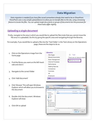 Data Migration
Data migration is needed if you have files saved somewhere already that need to be on SharePoint.
SharePoint uses a very simple upload feature to allow you to transfer files to the site, using a browsing
feature to locate the files. You can upload single documents or groups of documents but the processes for
these tasks differ slightly.

Uploading a single document
Firstly, navigate to the area in which you would like to upload the files (note that you cannot move the
file once it is uploaded). Do this by going the specific area and navigating through the libraries.
For example, if you would like to upload a file into the ‘Test Folder’ in the Test Library on the Operations
page, these are the steps to do so.

1. Click on the Operations image from the
home page

2. Find the library you want on the left-handside and click it

3. Navigate to the correct folder

4. Click ‘Add document’

5. Click’ Browse’ This will open Windows
Explorer which will allow you to browse to
the document

6. Double-click the document. Windows
Explorer will close

7. Click OK to upload

34

 