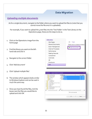 Data Migration
Uploading multiple documents
As for a single document, navigate to the folder where you want to upload the files to (note that you
cannot move the file once it is uploaded).
For example, if you want to upload the 4 test files into the ‘Test Folder’ in the Test Library on the
Operations page, these are the steps to do so.

1. Click on the Operations image from the
home page

2. Find the library you want on the lefthand side and click it

3. Navigate to the correct folder

4. Click ‘Add document’

5. Click ‘Upload multiple files’

6. The window which appears looks similar
to Windows Explorer and can be used in
much the same way

7. Once you have found the files, tick the
boxes next the files you would like to
upload and click OK

35

 