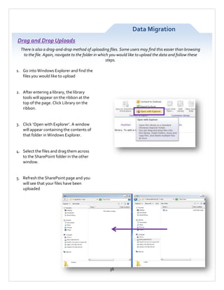 Data Migration
Drag and Drop Uploads
There is also a drag-and-drop method of uploading files. Some users may find this easier than browsing
to the file. Again, navigate to the folder in which you would like to upload the data and follow these
steps.
1. Go into Windows Explorer and find the
files you would like to upload

2. After entering a library, the library
tools will appear on the ribbon at the
top of the page. Click Library on the
ribbon.

3. Click ‘Open with Explorer’. A window
will appear containing the contents of
that folder in Windows Explorer.

4. Select the files and drag them across
to the SharePoint folder in the other
window.

5. Refresh the SharePoint page and you
will see that your files have been
uploaded

36

 