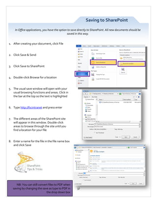 Saving to SharePoint
In Office applications, you have the option to save directly to SharePoint. All new documents should be
saved in this way.
1. After creating your document, click File

2. Click Save & Send

3. Click Save to SharePoint

4. Double-click Browse for a location

5. The usual save window will open with your
usual browsing functions and areas. Click in
the bar at the top so the text is highlighted

6. Type http://fscintranet and press enter

7. The different areas of the SharePoint site
will appear in this window. Double-click
areas to browse through the site until you
find a location for your file

8. Enter a name for the file in the file name box
and click Save

NB: You can still convert files to PDF when
saving by changing the save as type to PDF in
the drop down box

37

 
