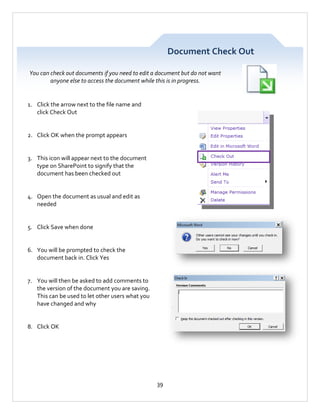 Document Check Out
You can check out documents if you need to edit a document but do not want
anyone else to access the document while this is in progress.

1. Click the arrow next to the file name and
click Check Out

2. Click OK when the prompt appears

3. This icon will appear next to the document
type on SharePoint to signify that the
document has been checked out

4. Open the document as usual and edit as
needed

5. Click Save when done

6. You will be prompted to check the
document back in. Click Yes

7. You will then be asked to add comments to
the version of the document you are saving.
This can be used to let other users what you
have changed and why

8. Click OK

39

 