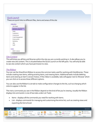 Quick Launch
These are quick links to different files, items and areas of the site

Site Content
This will show you all lists and libraries within the site you are currently working in. It also allows you to
create new site content. This is situated below the Quick Launch on the left pane. You will only be able
to see site content which you have permission to view.

The Ribbon
You can use the SharePoint Ribbon to access the common tasks used for working with lists/libraries. These
include creating new items, editing existing items, and viewing items. Additional tasks include deleting
items and viewing an item’s version history. If the ribbon is available, tabs will appear next to ‘Browse’ which
you can click on to access these different options.
You can also use the Ribbon’s List tab to make configuration changes to the list, such as changing which
columns appear in the list.
The menu commands you see in the Ribbon depend on the kind of list you’re viewing. Usually the Ribbon
displays list commands in one of two tabs under List Tools:



Items - displays all the commands you need for working with items.
List - displays commands for managing and customising the entire list, such as creating views and
exporting the list to Excel.

4

 