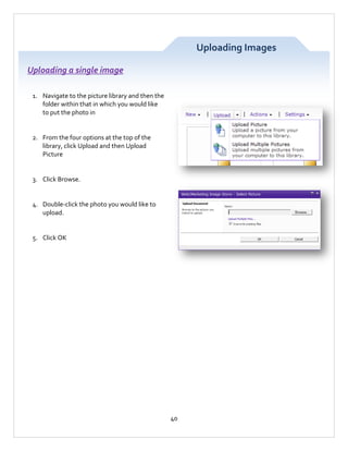 Uploading Images
Uploading a single image
1. Navigate to the picture library and then the
folder within that in which you would like
to put the photo in

2. From the four options at the top of the
library, click Upload and then Upload
Picture

3. Click Browse.

4. Double-click the photo you would like to
upload.

5. Click OK

40

 