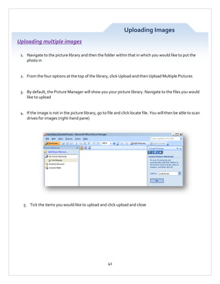 Uploading Images
Uploading multiple images
1. Navigate to the picture library and then the folder within that in which you would like to put the
photo in

2. From the four options at the top of the library, click Upload and then Upload Multiple Pictures

3. By default, the Picture Manager will show you your picture library. Navigate to the files you would
like to upload

4. If the image is not in the picture library, go to file and click locate file. You will then be able to scan
drives for images (right-hand pane)

5. Tick the items you would like to upload and click upload and close

41

 