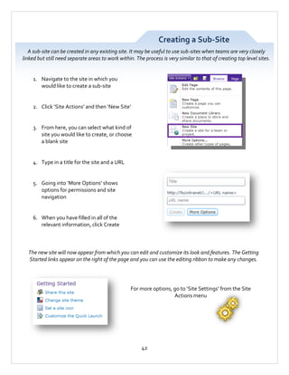 Creating a Sub-Site
A sub-site can be created in any existing site. It may be useful to use sub-sites when teams are very closely
linked but still need separate areas to work within. The process is very similar to that of creating top level sites.

1. Navigate to the site in which you
would like to create a sub-site

2. Click ‘Site Actions’ and then ‘New Site’

3. From here, you can select what kind of
site you would like to create, or choose
a blank site

4. Type in a title for the site and a URL

5. Going into ‘More Options’ shows
options for permissions and site
navigation

6. When you have filled in all of the
relevant information, click Create

The new site will now appear from which you can edit and customize its look and features. The Getting
Started links appear on the right of the page and you can use the editing ribbon to make any changes.

For more options, go to ‘Site Settings’ from the Site
Actions menu

42

 