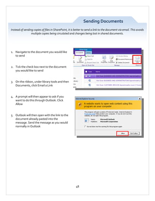 Sending Documents
Instead of sending copies of files in SharePoint, it is better to send a link to the document via email. This avoids
multiple copies being circulated and changes being lost in shared documents.

1. Navigate to the document you would like
to send

2. Tick the check box next to the document
you would like to send

3. On the ribbon, under library tools and then
Documents, click Email a Link

4. A prompt will then appear to ask if you
want to do this through Outlook. Click
Allow

5. Outlook will then open with the link to the
document already pasted into the
message. Send the message as you would
normally in Outlook

48

 