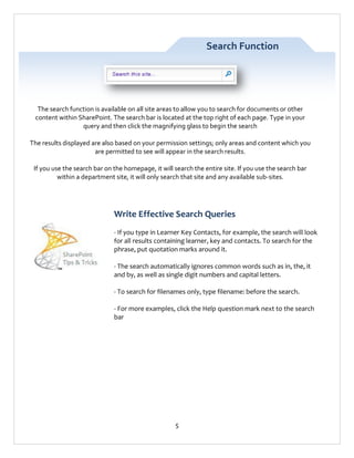 Search Function

The search function is available on all site areas to allow you to search for documents or other
content within SharePoint. The search bar is located at the top right of each page. Type in your
query and then click the magnifying glass to begin the search
The results displayed are also based on your permission settings; only areas and content which you
are permitted to see will appear in the search results.
If you use the search bar on the homepage, it will search the entire site. If you use the search bar
within a department site, it will only search that site and any available sub-sites.

Write Effective Search Queries
- If you type in Learner Key Contacts, for example, the search will look
for all results containing learner, key and contacts. To search for the
phrase, put quotation marks around it.
- The search automatically ignores common words such as in, the, it
and by, as well as single digit numbers and capital letters.
- To search for filenames only, type filename: before the search.
- For more examples, click the Help question mark next to the search
bar

5

 