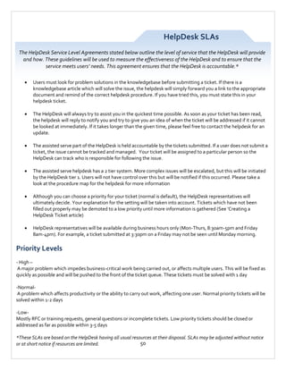 HelpDesk SLAs
The HelpDesk Service Level Agreements stated below outline the level of service that the HelpDesk will provide
and how. These guidelines will be used to measure the effectiveness of the HelpDesk and to ensure that the
service meets users’ needs. This agreement ensures that the HelpDesk is accountable.*


Users must look for problem solutions in the knowledgebase before submitting a ticket. If there is a
knowledgebase article which will solve the issue, the helpdesk will simply forward you a link to the appropriate
document and remind of the correct helpdesk procedure. If you have tried this, you must state this in your
helpdesk ticket.



The HelpDesk will always try to assist you in the quickest time possible. As soon as your ticket has been read,
the helpdesk will reply to notify you and try to give you an idea of when the ticket will be addressed if it cannot
be looked at immediately. If it takes longer than the given time, please feel free to contact the helpdesk for an
update.



The assisted serve part of the HelpDesk is held accountable by the tickets submitted. If a user does not submit a
ticket, the issue cannot be tracked and managed. Your ticket will be assigned to a particular person so the
HelpDesk can track who is responsible for following the issue.



The assisted serve helpdesk has a 2 tier system. More complex issues will be escalated, but this will be initiated
by the HelpDesk tier 1. Users will not have control over this but will be notified if this occurred. Please take a
look at the procedure map for the helpdesk for more information



Although you can choose a priority for your ticket (normal is default), the HelpDesk representatives will
ultimately decide. Your explanation for the setting will be taken into account. Tickets which have not been
filled out properly may be demoted to a low priority until more information is gathered (See ‘Creating a
HelpDesk Ticket article)



HelpDesk representatives will be available during business hours only (Mon-Thurs, 8:30am-5pm and Friday
8am-4pm). For example, a ticket submitted at 3:30pm on a Friday may not be seen until Monday morning.

Priority Levels
- High –
A major problem which impedes business-critical work being carried out, or affects multiple users. This will be fixed as
quickly as possible and will be pushed to the front of the ticket queue. These tickets must be solved with 1 day
-NormalA problem which affects productivity or the ability to carry out work, affecting one user. Normal priority tickets will be
solved within 1-2 days
-LowMostly RFC or training requests, general questions or incomplete tickets. Low priority tickets should be closed or
addressed as far as possible within 3-5 days
*These SLAs are based on the HelpDesk having all usual resources at their disposal. SLAs may be adjusted without notice
50
or at short notice if resources are limited.

 