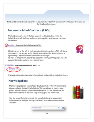 FAQs and the knowledgebase can be access from the HelpDesk quick launch or the respective icons on
the HelpDesk homepage

Frequently Asked Questions (FAQs)
The FAQs should be the first place you visit seeking solutions from the
helpdesk. You will find help and step-by-step guides for the most common
issues here.

Click the cross to the left of each question to see its contents. This will show
the question, the answer and if there is an attached file. An attachment is
signified by a paperclip in the last column on the right.
To view an attachment, open the question by clicking on the purple link (the
question) once its contents have been shown

The FAQs will updated as more information is gathered from helpdesk tickets

Knowledgebase
The knowledgebase is a searchable database of all of the information and
advice available through the helpdesk. This is made up of step-by-step
guides and information gathered from helpdesk tickets. If the issue has
been solved before or is a basic step-by-step, you will find it here.
Use the search function when in the knowledgebase to quickly find
information, or navigate through the library to browse the information
available

51

 