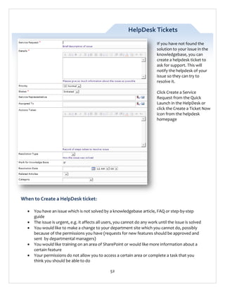 HelpDesk Tickets
If you have not found the
solution to your issue in the
knowledgebase, you can
create a helpdesk ticket to
ask for support. This will
notify the helpdesk of your
issue so they can try to
resolve it.
Click Create a Service
Request from the Quick
Launch in the HelpDesk or
click the Create a Ticket Now
icon from the helpdesk
homepage

When to Create a HelpDesk ticket:






You have an issue which is not solved by a knowledgebase article, FAQ or step-by-step
guide
The issue is urgent, e.g. it affects all users, you cannot do any work until the issue is solved
You would like to make a change to your department site which you cannot do, possibly
because of the permissions you have (requests for new features should be approved and
sent by departmental managers)
You would like training on an area of SharePoint or would like more information about a
certain feature
Your permissions do not allow you to access a certain area or complete a task that you
think you should be able to do
52

 
