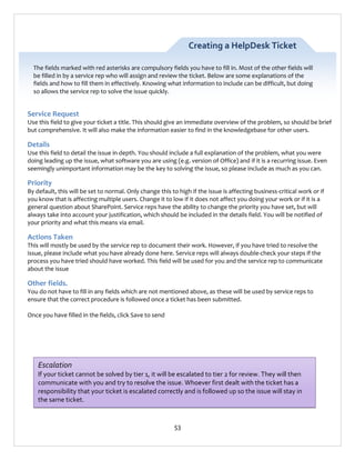 Creating a HelpDesk Ticket
The fields marked with red asterisks are compulsory fields you have to fill in. Most of the other fields will
be filled in by a service rep who will assign and review the ticket. Below are some explanations of the
fields and how to fill them in effectively. Knowing what information to include can be difficult, but doing
so allows the service rep to solve the issue quickly.

Service Request
Use this field to give your ticket a title. This should give an immediate overview of the problem, so should be brief
but comprehensive. It will also make the information easier to find in the knowledgebase for other users.

Details
Use this field to detail the issue in depth. You should include a full explanation of the problem, what you were
doing leading up the issue, what software you are using (e.g. version of Office) and if it is a recurring issue. Even
seemingly unimportant information may be the key to solving the issue, so please include as much as you can.

Priority
By default, this will be set to normal. Only change this to high if the issue is affecting business-critical work or if
you know that is affecting multiple users. Change it to low if it does not affect you doing your work or if it is a
general question about SharePoint. Service reps have the ability to change the priority you have set, but will
always take into account your justification, which should be included in the details field. You will be notified of
your priority and what this means via email.

Actions Taken
This will mostly be used by the service rep to document their work. However, if you have tried to resolve the
issue, please include what you have already done here. Service reps will always double-check your steps if the
process you have tried should have worked. This field will be used for you and the service rep to communicate
about the issue

Other fields.
You do not have to fill in any fields which are not mentioned above, as these will be used by service reps to
ensure that the correct procedure is followed once a ticket has been submitted.
Once you have filled in the fields, click Save to send

Escalation
If your ticket cannot be solved by tier 1, it will be escalated to tier 2 for review. They will then
communicate with you and try to resolve the issue. Whoever first dealt with the ticket has a
responsibility that your ticket is escalated correctly and is followed up so the issue will stay in
the same ticket.

53

 