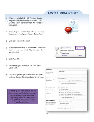 Create a HelpDesk ticket
1. When in the helpdesk, click Create a Service
Request from the Quick Launch or click the
Create a Ticket Now! icon from the helpdesk
homepage

2. This will open a blank ticket. Fill in the required
fields and optionally, the Actions Taken field.

3. Click Save to send the ticket

4. You will then see a list of other tickets. Open the
ticket you have just created by clicking on the
question title

5. Click Alert Me

6. Ensure that your name is in the Sent Alerts To
Users field.

7. Look through the options for when the alert is
sent and change them to suit your preference.

8. Click OK.

Setting up the alert is necessary so
that you are notified when a service
rep has replied to you. All contact
regarding the issue will be done
through the ticket you set up so it
can be recorded.

55

 