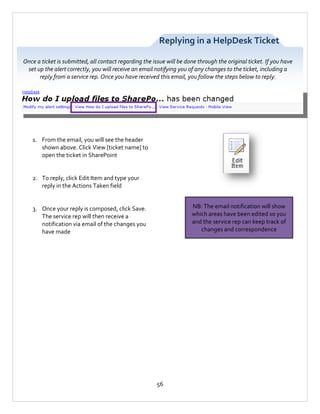 Replying in a HelpDesk Ticket
Once a ticket is submitted, all contact regarding the issue will be done through the original ticket. If you have
set up the alert correctly, you will receive an email notifying you of any changes to the ticket, including a
reply from a service rep. Once you have received this email, you follow the steps below to reply.

1. From the email, you will see the header
shown above. Click View [ticket name] to
open the ticket in SharePoint

2. To reply, click Edit Item and type your
reply in the Actions Taken field
NB: The email notification will show
which areas have been edited so you
and the service rep can keep track of
changes and correspondence

3. Once your reply is composed, click Save.
The service rep will then receive a
notification via email of the changes you
have made

56

 