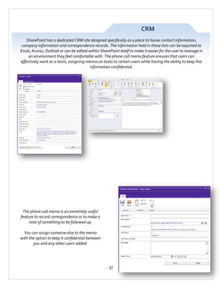 CRM
SharePoint has a dedicated CRM site designed specifically as a place to house contact information,
company information and correspondence records. The information held in these lists can be exported to
Excel, Access, Outlook or can be edited within SharePoint itself to make it easier for the user to manage in
an environment they feel comfortable with. The phone call memo feature ensures that users can
effectively work as a team, assigning memos as tasks to certain users while having the ability to keep this
information confidential.

The phone call memo is an extremely useful
feature to record correspondence or to make a
note of something to be followed up.
You can assign someone else to the memo
with the option to keep it confidential between
you and any other users added.

57

 