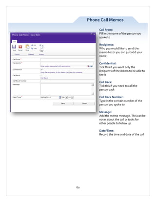 Phone Call Memos
Call From:
Fill in the name of the person you
spoke to
Recipients:
Who you would like to send the
memo to (or you can just add your
name)
Confidential:
Tick this if you want only the
recipients of the memo to be able to
see it
Call Back:
Tick this if you need to call the
person back
Call Back Number:
Type in the contact number of the
person you spoke to
Message:
Add the memo message. This can be
notes about the call or tasks for
other people to follow up
Date/Time:
Record the time and date of the call

60

 