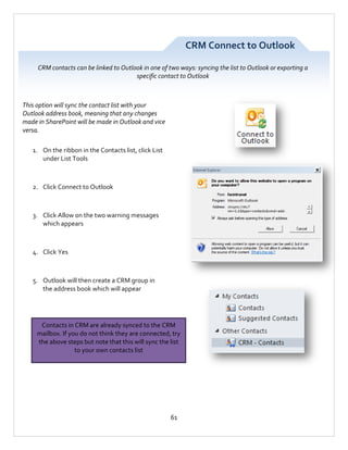 CRM Connect to Outlook
CRM contacts can be linked to Outlook in one of two ways: syncing the list to Outlook or exporting a
specific contact to Outlook

This option will sync the contact list with your
Outlook address book, meaning that any changes
made in SharePoint will be made in Outlook and vice
versa.
1. On the ribbon in the Contacts list, click List
under List Tools

2. Click Connect to Outlook

3. Click Allow on the two warning messages
which appears

4. Click Yes

5. Outlook will then create a CRM group in
the address book which will appear

Contacts in CRM are already synced to the CRM
mailbox. If you do not think they are connected, try
the above steps but note that this will sync the list
to your own contacts list

61

 