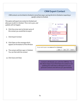 CRM Export Contact
CRM contacts can be linked to Outlook in one of two ways: syncing the list to Outlook or exporting a
specific contact to Outlook
This option will export one contact to Outlook and
allow you to edit it in Outlook. This is not a sync, and
updates will not happen.
6. Click the arrow next to the last name of
the contact you would like to export

7. Click Export Contact

8. Click Open on the message which
appears at the bottom of the Window

9. The contact will then open in Outlook.
You can then edit the contact

10. Click Save and Close
Contacts will already sync with the CRM list. Try
the above steps if you think that one contact is not
updating but note that it will export it to your
personal contacts and will not sync permanently

62

 