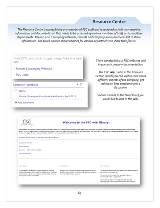 Resource Centre
The Resource Centre is accessible by any member of FSC staff and is designed to hold non-sensitive
information and documentation that needs to be accessed by various members of staff across multiple
departments. There is also a company calendar, task list and company announcements list to share
information. The Quick Launch shows libraries for various departments to share their files in.

There are also links to FSC websites and
important company documentation.
The FSC Wiki is also in the Resource
Centre, which you can visit to read about
different aspects of the company, get
advice on best practice or join a
discussion.
Submit a ticket to the HelpDesk if you
would like to add to the Wiki.

63

 