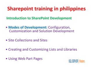Sharepoint training in philippines
Introduction to SharePoint Development
• Modes of Development: Configuration,
Customization and Solution Development
• Site Collections and Sites
• Creating and Customizing Lists and Libraries
• Using Web Part Pages
 
